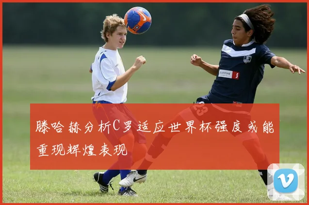 滕哈赫分析C罗适应世界杯强度或能重现辉煌表现
