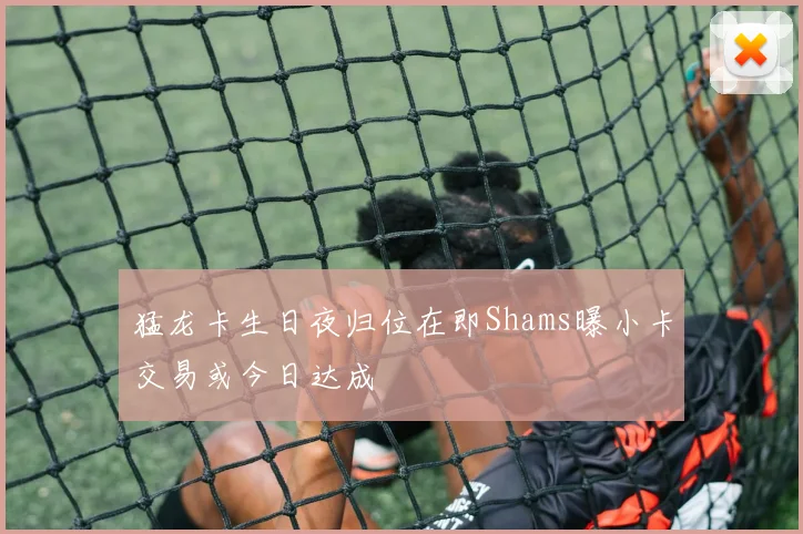 猛龙卡生日夜归位在即Shams曝小卡交易或今日达成