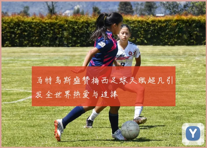 马特乌斯盛赞梅西足球天赋超凡引发全世界热爱与追捧