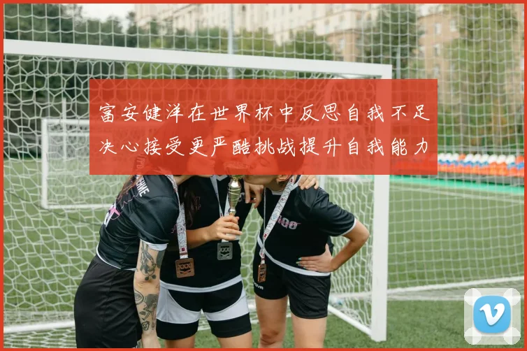 富安健洋在世界杯中反思自我不足决心接受更严酷挑战提升自我能力