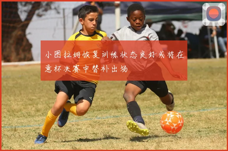 小图拉姆恢复训练状态良好或将在意杯决赛中替补出场