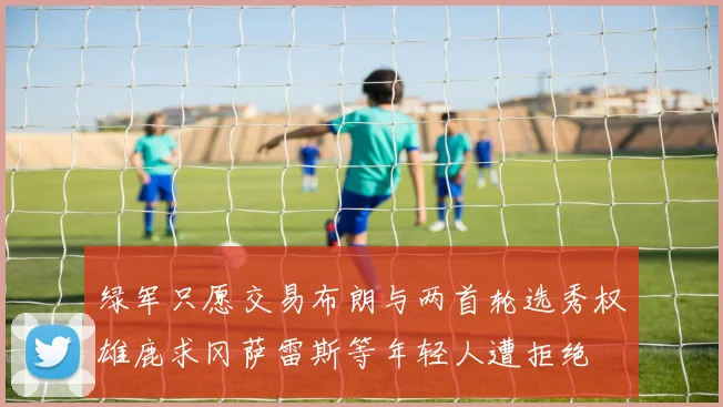 绿军只愿交易布朗与两首轮选秀权雄鹿求冈萨雷斯等年轻人遭拒绝