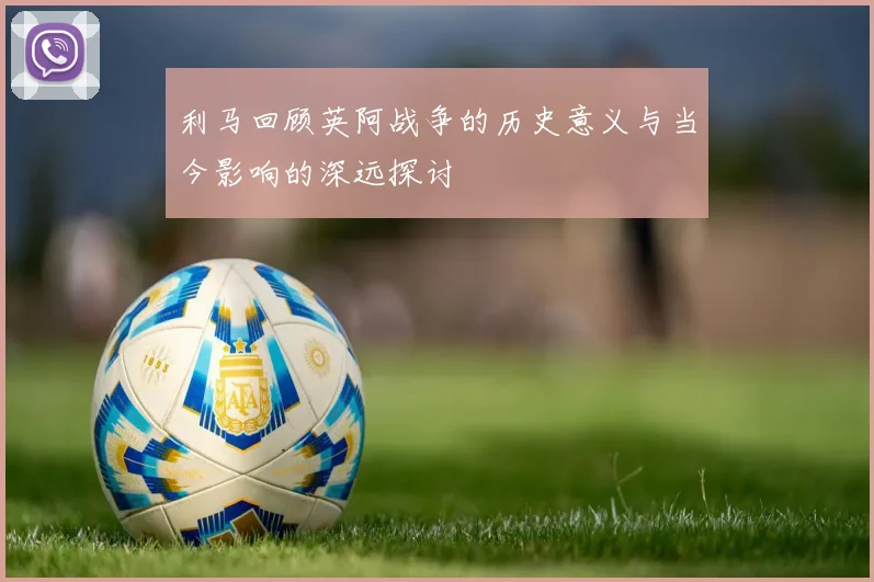 利马回顾英阿战争的历史意义与当今影响的深远探讨