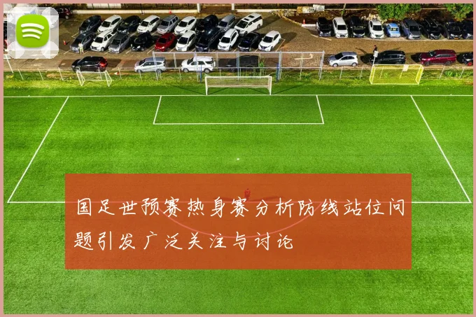 国足世预赛热身赛分析防线站位问题引发广泛关注与讨论