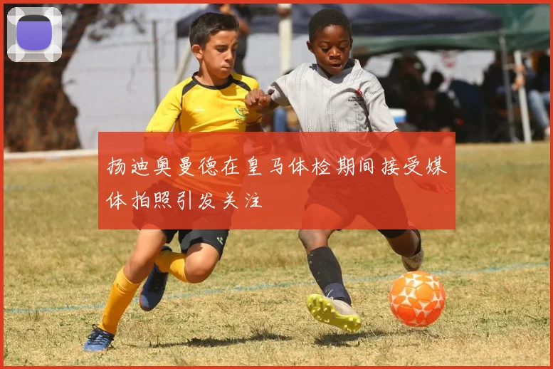 扬迪奥曼德在皇马体检期间接受媒体拍照引发关注