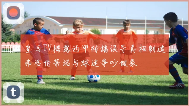 皇马TV揭露西甲转播误导真相制造弗洛伦蒂诺与球迷争吵假象