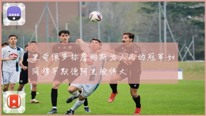 里奇保罗称詹姆斯为人民的冠军如同穆罕默德阿里般伟大