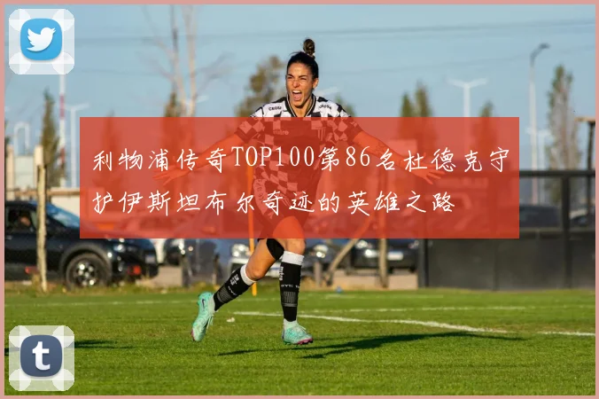 利物浦传奇TOP100第86名杜德克守护伊斯坦布尔奇迹的英雄之路