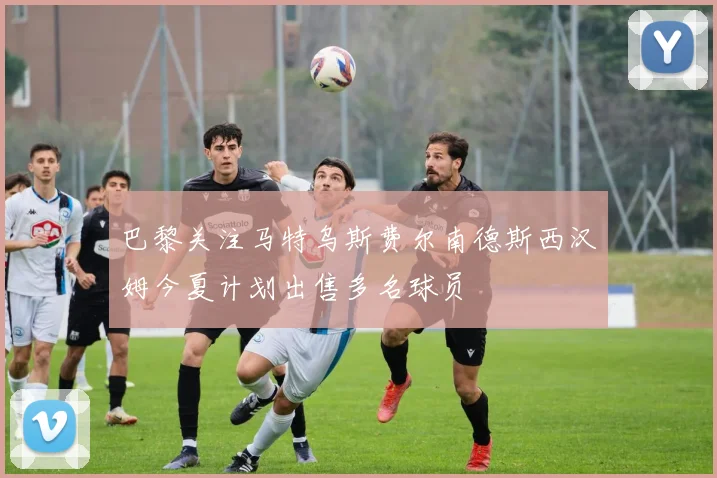 巴黎关注马特乌斯费尔南德斯西汉姆今夏计划出售多名球员