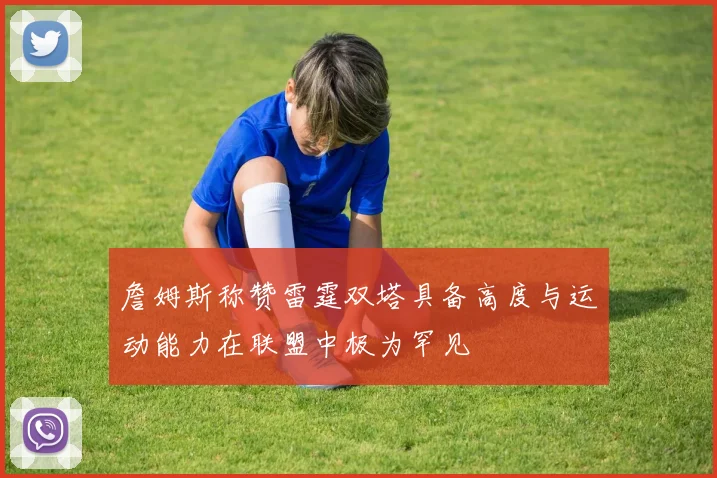 詹姆斯称赞雷霆双塔具备高度与运动能力在联盟中极为罕见