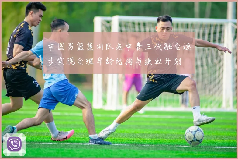 中国男篮集训队老中青三代融合逐步实现合理年龄结构与换血计划