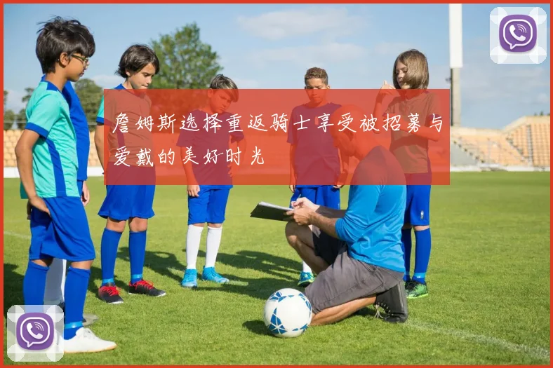 詹姆斯选择重返骑士享受被招募与爱戴的美好时光
