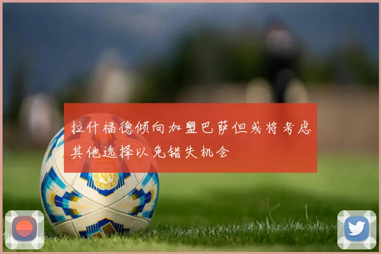 拉什福德倾向加盟巴萨但或将考虑其他选择以免错失机会
