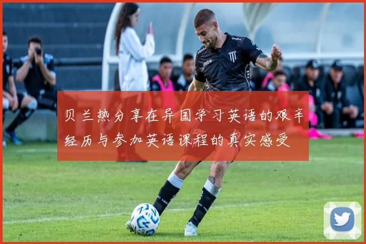 贝兰热分享在异国学习英语的艰辛经历与参加英语课程的真实感受