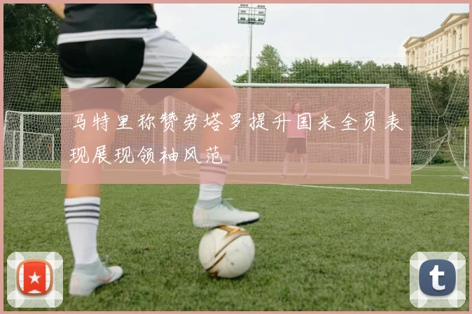 马特里称赞劳塔罗提升国米全员表现展现领袖风范