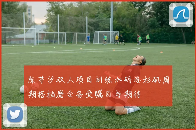 陈芋汐双人项目训练加码洛杉矶周期搭档磨合备受瞩目与期待