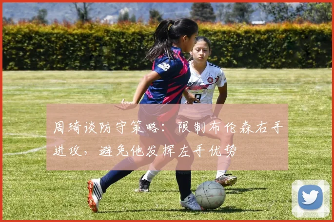 周琦谈防守策略：限制布伦森右手进攻，避免他发挥左手优势