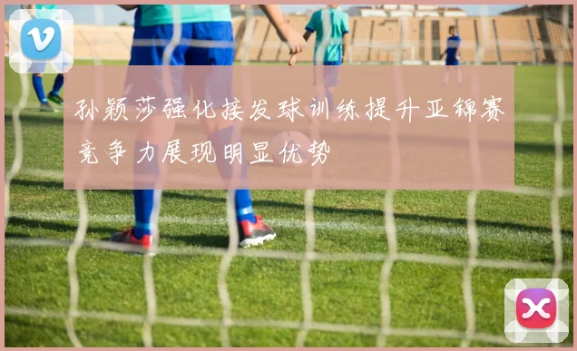孙颖莎强化接发球训练提升亚锦赛竞争力展现明显优势