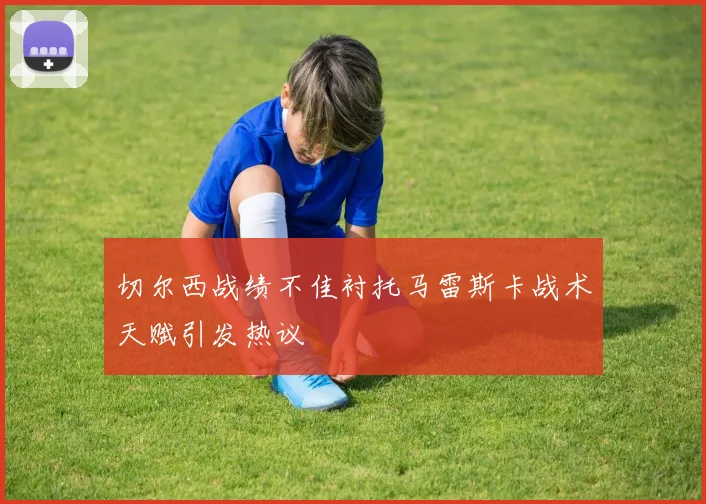 切尔西战绩不佳衬托马雷斯卡战术天赋引发热议