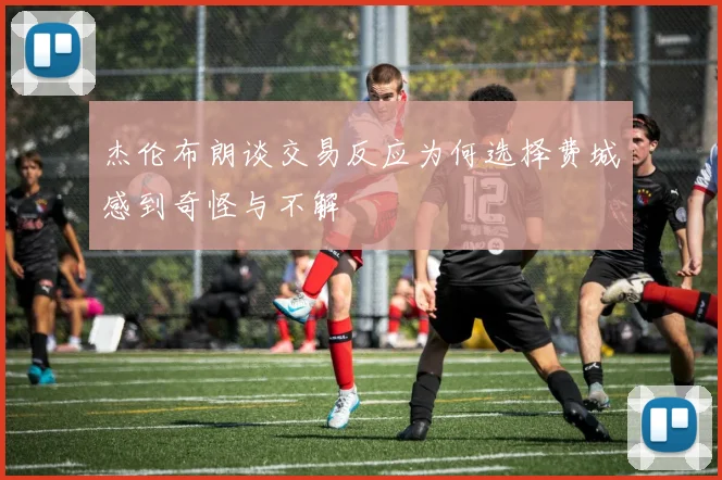 杰伦布朗谈交易反应为何选择费城感到奇怪与不解