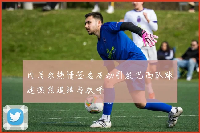 内马尔热情签名活动引发巴西队球迷热烈追捧与欢呼