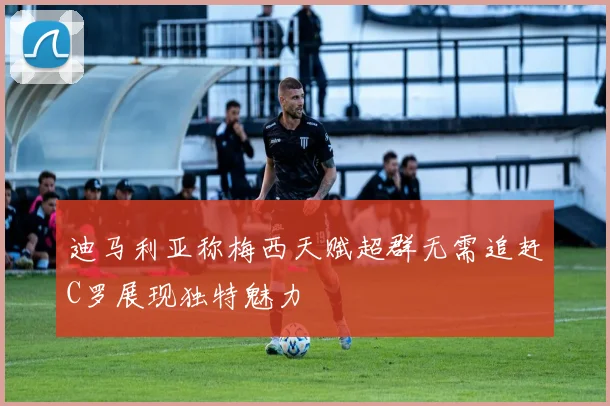 迪马利亚称梅西天赋超群无需追赶C罗展现独特魅力