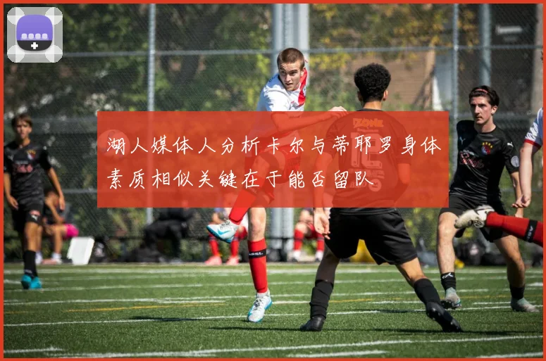 湖人媒体人分析卡尔与蒂耶罗身体素质相似关键在于能否留队
