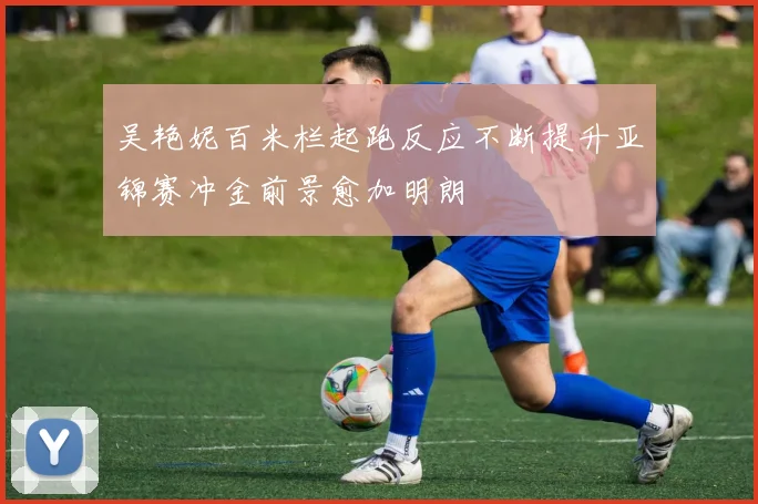 吴艳妮百米栏起跑反应不断提升亚锦赛冲金前景愈加明朗