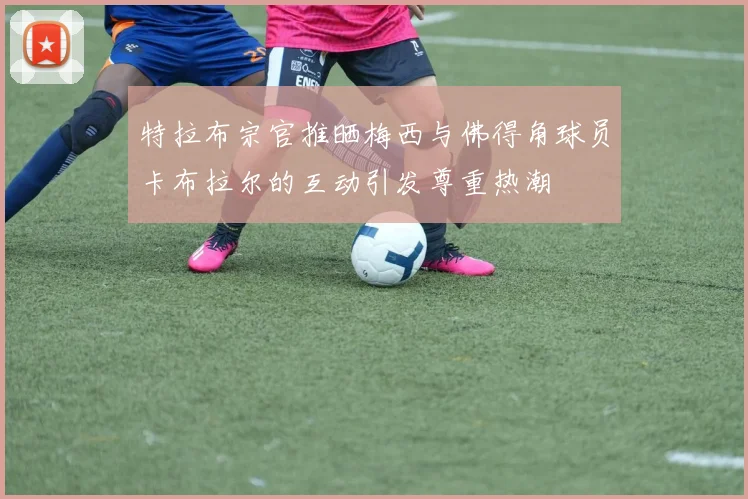 特拉布宗官推晒梅西与佛得角球员卡布拉尔的互动引发尊重热潮