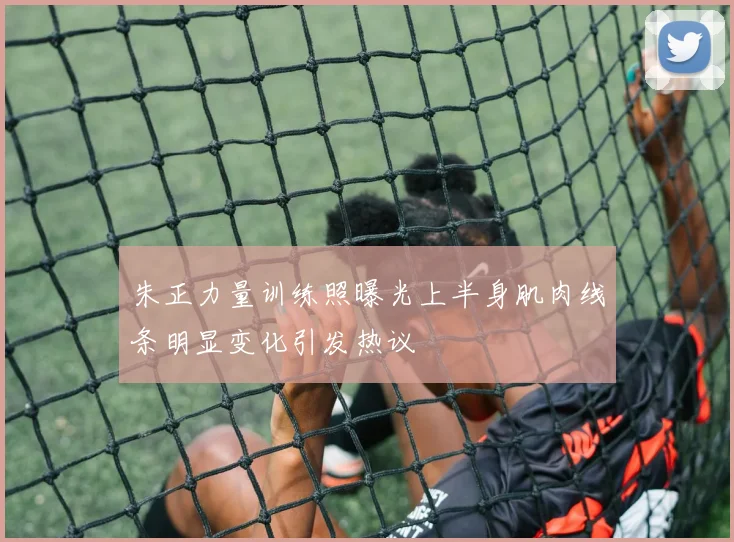 朱正力量训练照曝光上半身肌肉线条明显变化引发热议